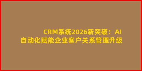 CRM系统2026新突破：AI自动化赋能企业客户关系管理升级