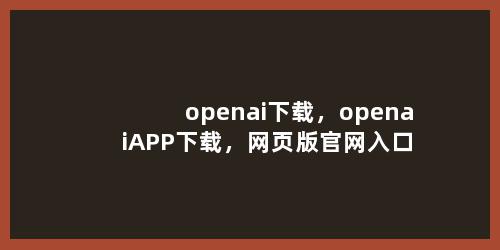 openai下载，openaiAPP下载，网页版官网入口