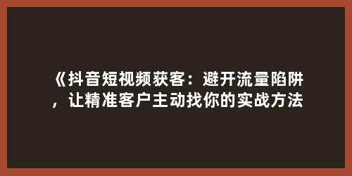 《抖音短视频获客：避开流量陷阱，让精准客户主动找你的实战方法》