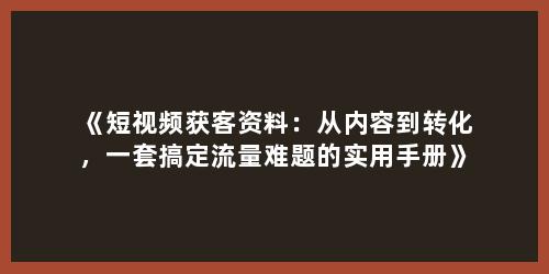 《短视频获客资料：从内容到转化，一套搞定流量难题的实用手册》