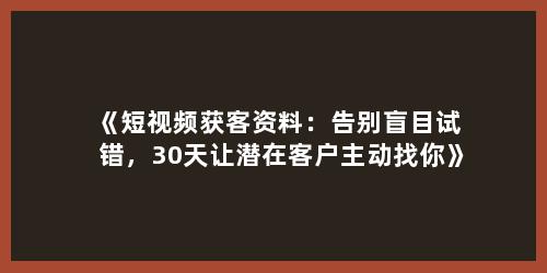 《短视频获客资料：告别盲目试错，30天让潜在客户主动找你》