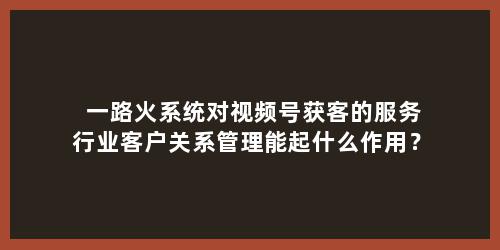 一路火系统对视频号获客的服务行业客户关系管理能起什么作用？