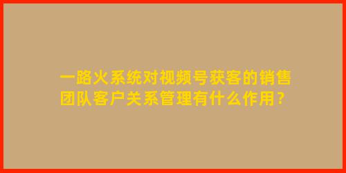 一路火系统对视频号获客的销售团队客户关系管理有什么作用？