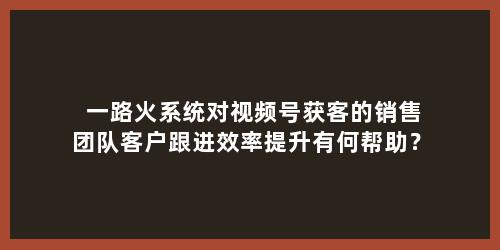 一路火系统对视频号获客的销售团队客户跟进效率提升有何帮助？