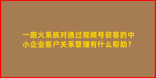 一路火系统对通过视频号获客的中小企业客户关系管理有什么帮助？