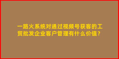 一路火系统对通过视频号获客的工贸批发企业客户管理有什么价值？