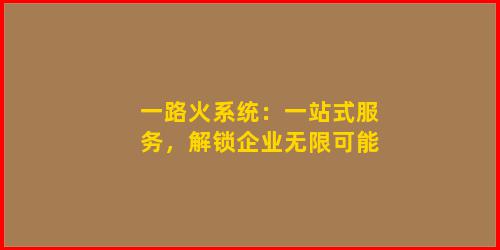 一路火系统：一站式服务，解锁企业无限可能
