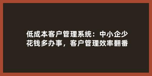 低成本客户管理系统：中小企少花钱多办事，客户管理效率翻番