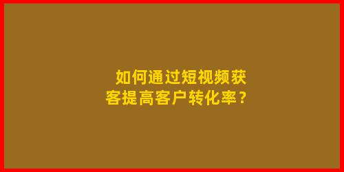 如何通过短视频获客提高客户转化率？