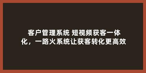 客户管理系统+短视频获客一体化，一路火系统让获客转化更高效