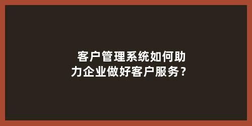 客户管理系统如何助力企业做好客户服务？