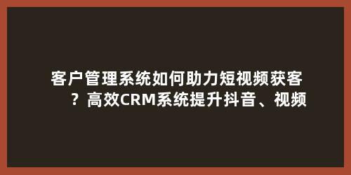 客户管理系统如何助力短视频获客？高效CRM系统提升抖音、视频号获客转化