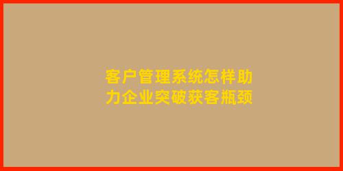 客户管理系统怎样助力企业突破获客瓶颈