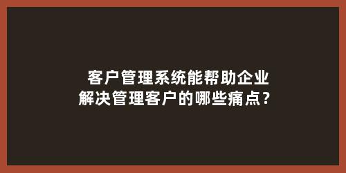 客户管理系统能帮助企业解决管理客户的哪些痛点？