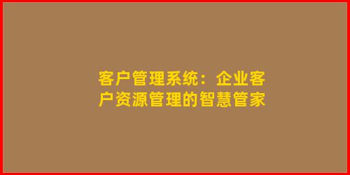 客户管理系统：企业客户资源管理的智慧管家