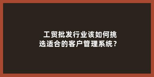 工贸批发行业该如何挑选适合的客户管理系统？
