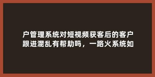户管理系统对短视频获客后的客户跟进混乱有帮助吗，一路火系统如何？
