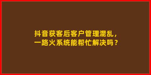 抖音获客后客户管理混乱，一路火系统能帮忙解决吗？