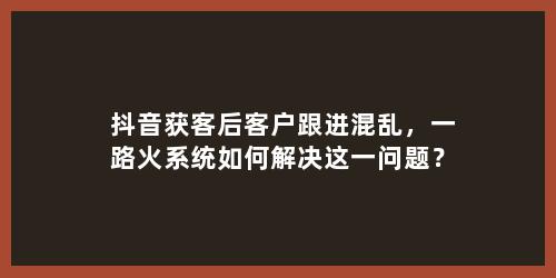 抖音获客后客户跟进混乱，一路火系统如何解决这一问题？