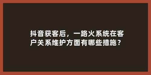 抖音获客后，一路火系统在客户关系维护方面有哪些措施？