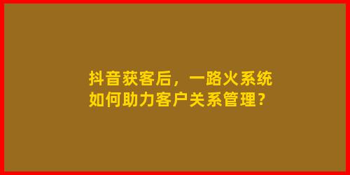 抖音获客后，一路火系统如何助力客户关系管理？