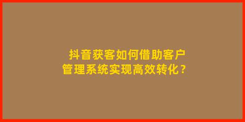 抖音获客如何借助客户管理系统实现高效转化？