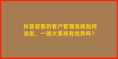抖音获客的客户管理系统如何选型，一路火系统有优势吗？