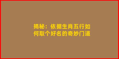 揭秘：依据生肖五行如何取个好名的奇妙门道