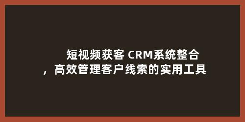 短视频获客+CRM系统整合，高效管理客户线索的实用工具