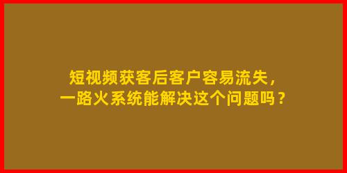 短视频获客后客户容易流失，一路火系统能解决这个问题吗？