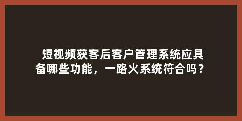 短视频获客后客户管理系统应具备哪些功能，一路火系统符合吗？