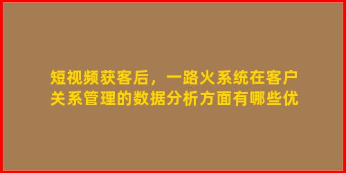 短视频获客后，一路火系统在客户关系管理的数据分析方面有哪些优势？