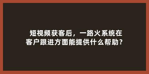 短视频获客后，一路火系统在客户跟进方面能提供什么帮助？