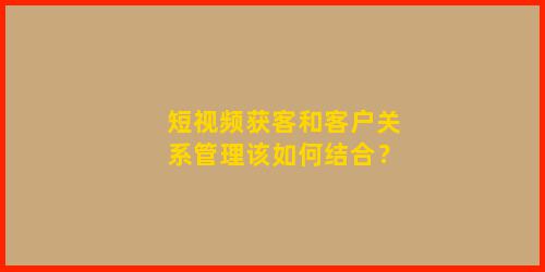 短视频获客和客户关系管理该如何结合？