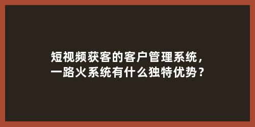 短视频获客的客户管理系统，一路火系统有什么独特优势？