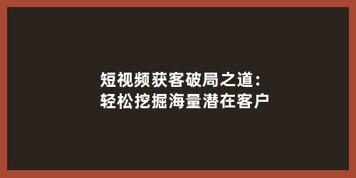 短视频获客破局之道：轻松挖掘海量潜在客户