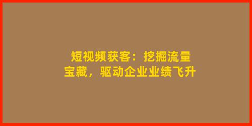 短视频获客：挖掘流量宝藏，驱动企业业绩飞升