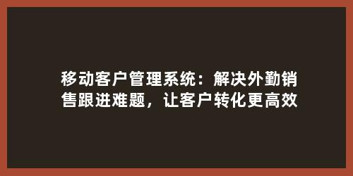 移动客户管理系统：解决外勤销售跟进难题，让客户转化更高效