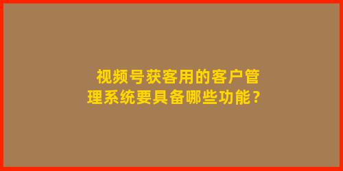 视频号获客用的客户管理系统要具备哪些功能？