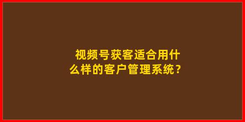 视频号获客适合用什么样的客户管理系统？