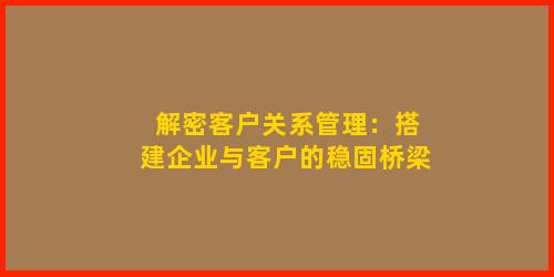 解密客户关系管理：搭建企业与客户的稳固桥梁