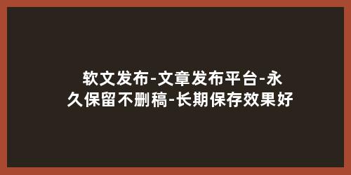 软文发布-文章发布平台-永久保留不删稿-长期保存效果好