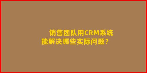 销售团队用CRM系统能解决哪些实际问题？