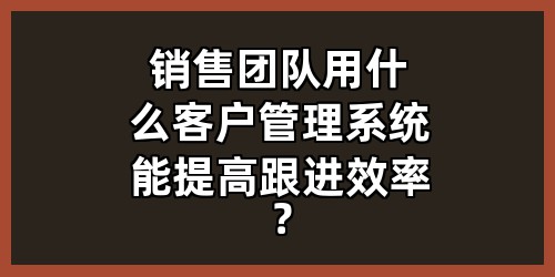 销售团队用什么客户管理系统能提高跟进效率？