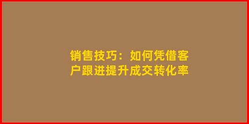 销售技巧：如何凭借客户跟进提升成交转化率