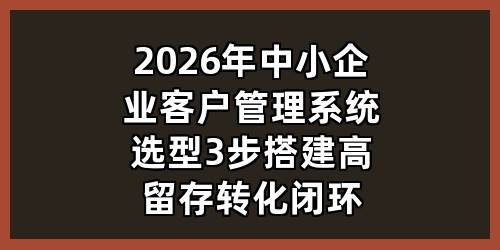 2026年中小企业客户管理系统选型：3步搭建高留存转化闭环
