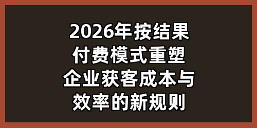 2026年按结果付费模式：重塑企业获客成本与效率的新规则