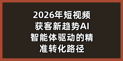 2026年短视频获客新趋势：AI智能体驱动的精准转化路径