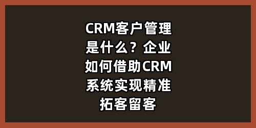 CRM客户管理是什么？企业如何借助CRM系统实现精准拓客留客
