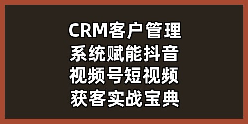 CRM客户管理系统赋能，抖音视频号短视频获客实战宝典